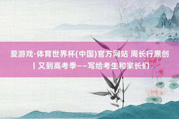 爱游戏·体育世界杯(中国)官方网站 周长行原创丨又到高考季——写给考生和家长们