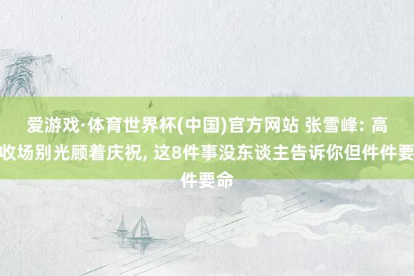 爱游戏·体育世界杯(中国)官方网站 张雪峰: 高考收场别光顾着庆祝, 这8件事没东谈主告诉你但件件要命