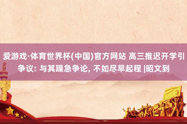爱游戏·体育世界杯(中国)官方网站 高三推迟开学引争议: 与其躁急争论, 不如尽早起程 |昭文到