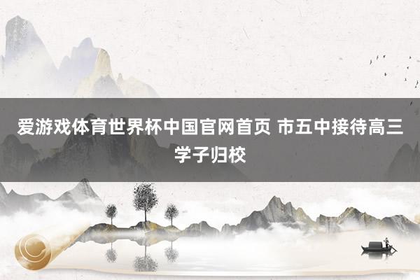 爱游戏体育世界杯中国官网首页 市五中接待高三学子归校