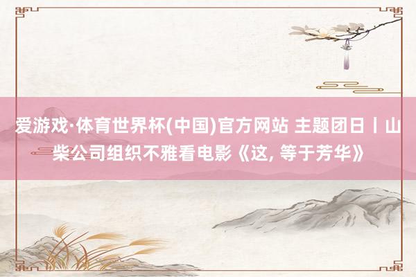 爱游戏·体育世界杯(中国)官方网站 主题团日丨山柴公司组织不雅看电影《这, 等于芳华》