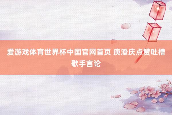 爱游戏体育世界杯中国官网首页 庾澄庆点赞吐槽歌手言论