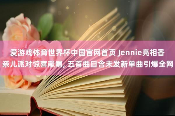 爱游戏体育世界杯中国官网首页 Jennie亮相香奈儿派对惊喜献唱, 五首曲目含未发新单曲引爆全网
