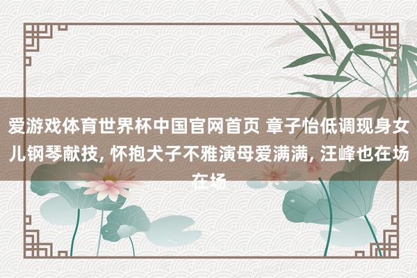 爱游戏体育世界杯中国官网首页 章子怡低调现身女儿钢琴献技, 怀抱犬子不雅演母爱满满, 汪峰也在场