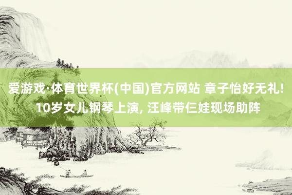 爱游戏·体育世界杯(中国)官方网站 章子怡好无礼! 10岁女儿钢琴上演, 汪峰带仨娃现场助阵