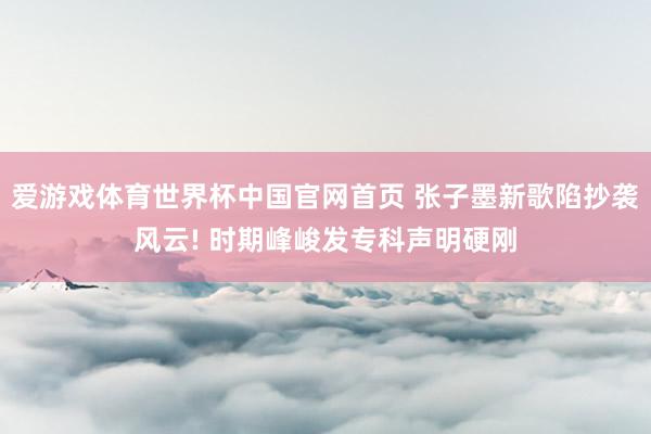 爱游戏体育世界杯中国官网首页 张子墨新歌陷抄袭风云! 时期峰峻发专科声明硬刚