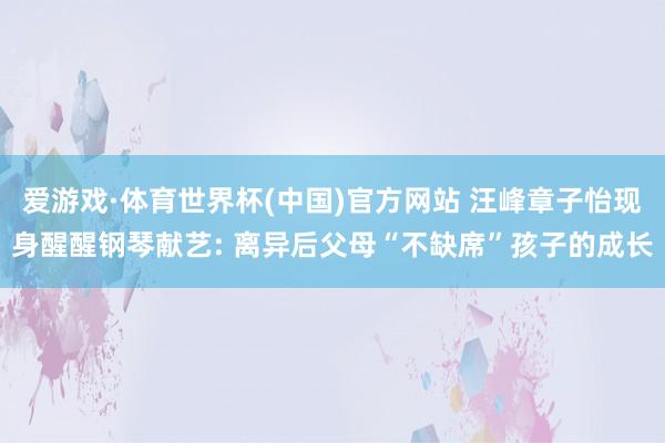 爱游戏·体育世界杯(中国)官方网站 汪峰章子怡现身醒醒钢琴献艺: 离异后父母“不缺席”孩子的成长