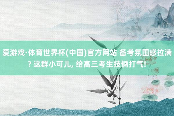爱游戏·体育世界杯(中国)官方网站 备考氛围感拉满? 这群小可儿, 给高三考生技俩打气!