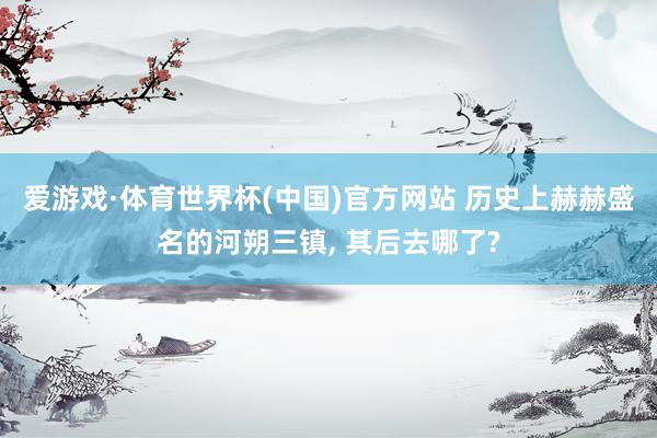 爱游戏·体育世界杯(中国)官方网站 历史上赫赫盛名的河朔三镇, 其后去哪了?