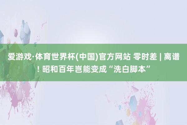 爱游戏·体育世界杯(中国)官方网站 零时差 | 离谱! 昭和百年岂能变成“洗白脚本”