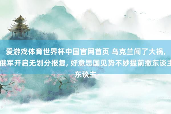 爱游戏体育世界杯中国官网首页 乌克兰闯了大祸, 俄军开启无划分报复, 好意思国见势不妙提前撤东谈主