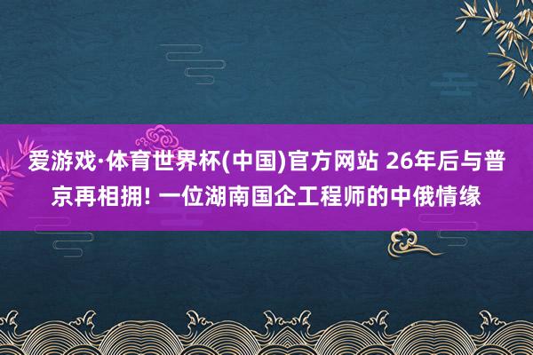 爱游戏·体育世界杯(中国)官方网站 26年后与普京再相拥! 一位湖南国企工程师的中俄情缘