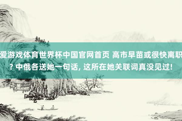 爱游戏体育世界杯中国官网首页 高市早苗或很快离职? 中俄各送她一句话, 这所在她关联词真没见过!