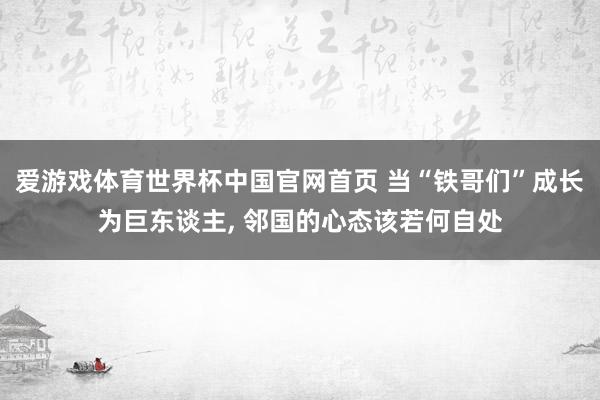 爱游戏体育世界杯中国官网首页 当“铁哥们”成长为巨东谈主, 邻国的心态该若何自处