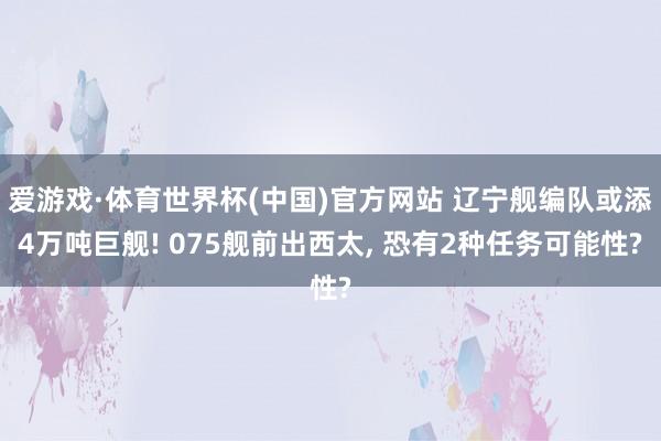 爱游戏·体育世界杯(中国)官方网站 辽宁舰编队或添4万吨巨舰! 075舰前出西太, 恐有2种任务可能性?