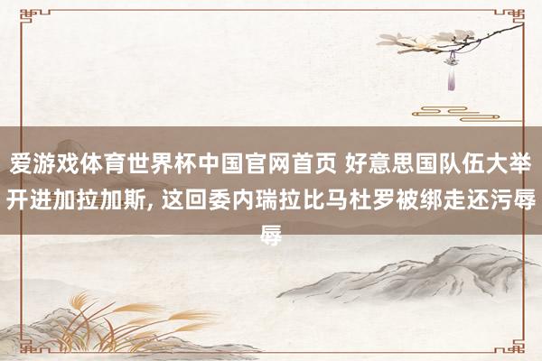 爱游戏体育世界杯中国官网首页 好意思国队伍大举开进加拉加斯, 这回委内瑞拉比马杜罗被绑走还污辱