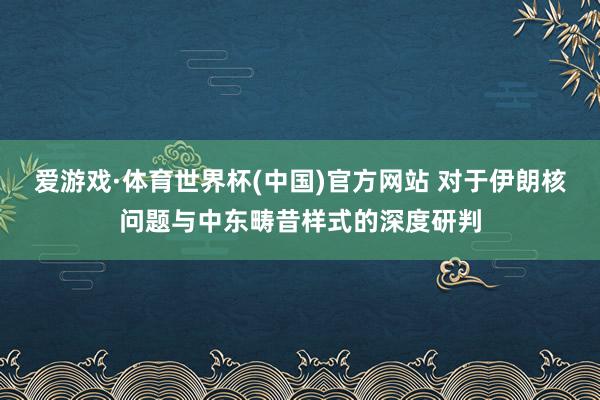 爱游戏·体育世界杯(中国)官方网站 对于伊朗核问题与中东畴昔样式的深度研判