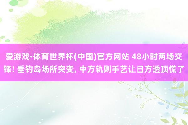 爱游戏·体育世界杯(中国)官方网站 48小时两场交锋! 垂钓岛场所突变, 中方轨则手艺让日方透顶慌了