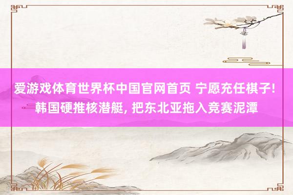爱游戏体育世界杯中国官网首页 宁愿充任棋子! 韩国硬推核潜艇, 把东北亚拖入竞赛泥潭