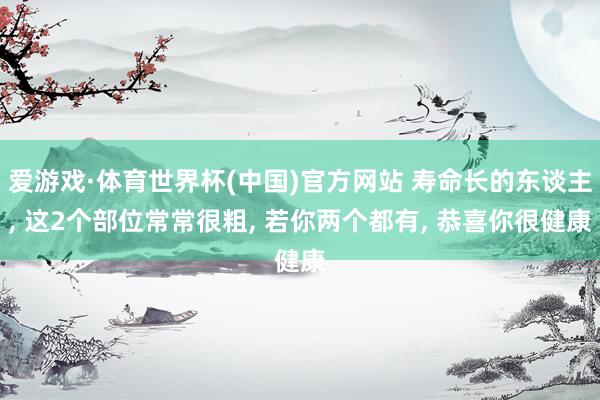 爱游戏·体育世界杯(中国)官方网站 寿命长的东谈主, 这2个部位常常很粗, 若你两个都有, 恭喜你很健康