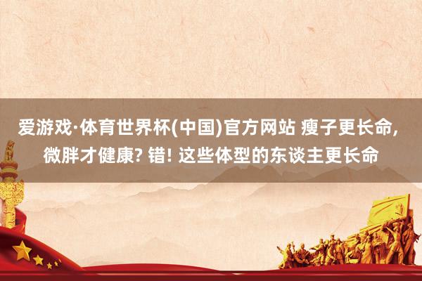 爱游戏·体育世界杯(中国)官方网站 瘦子更长命, 微胖才健康? 错! 这些体型的东谈主更长命