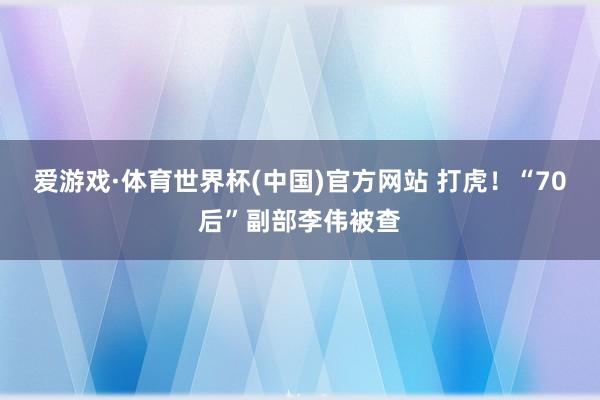 爱游戏·体育世界杯(中国)官方网站 打虎!“70后”副部李伟被查