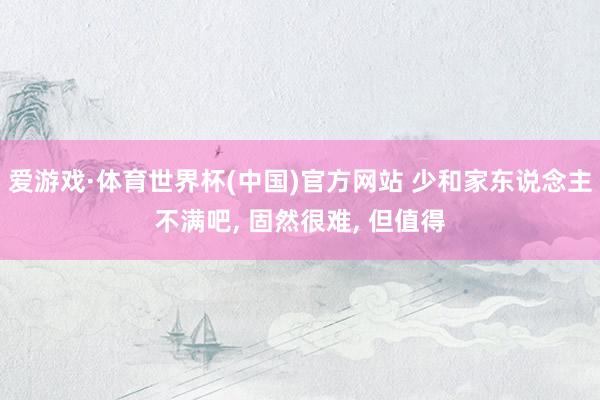爱游戏·体育世界杯(中国)官方网站 少和家东说念主不满吧, 固然很难, 但值得