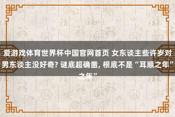 爱游戏体育世界杯中国官网首页 女东谈主些许岁对男东谈主没好奇? 谜底超确凿, 根底不是“耳顺之年”