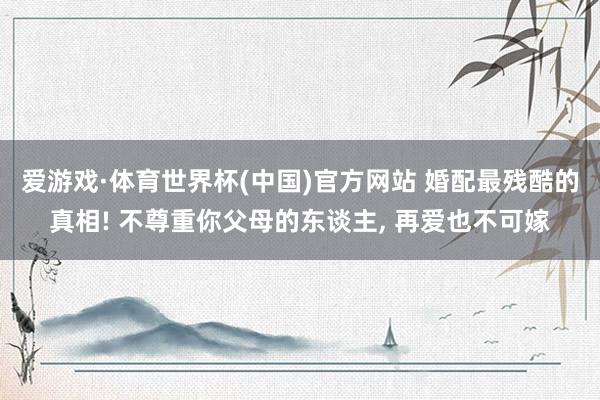 爱游戏·体育世界杯(中国)官方网站 婚配最残酷的真相! 不尊重你父母的东谈主, 再爱也不可嫁