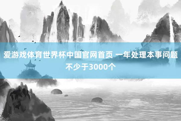 爱游戏体育世界杯中国官网首页 一年处理本事问题不少于3000个