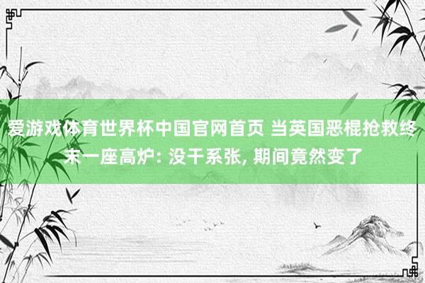 爱游戏体育世界杯中国官网首页 当英国恶棍抢救终末一座高炉: 没干系张, 期间竟然变了