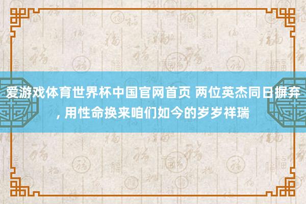 爱游戏体育世界杯中国官网首页 两位英杰同日摒弃, 用性命换来咱们如今的岁岁祥瑞