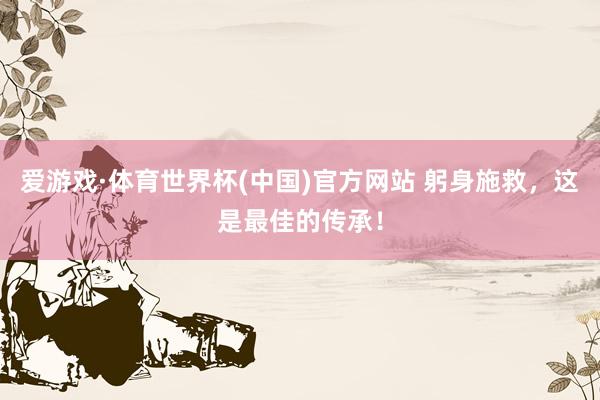爱游戏·体育世界杯(中国)官方网站 躬身施救,这是最佳的传承!