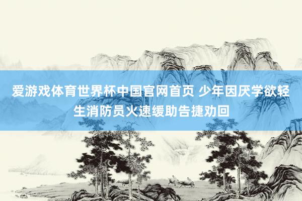 爱游戏体育世界杯中国官网首页 少年因厌学欲轻生消防员火速缓助告捷劝回