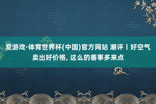 爱游戏·体育世界杯(中国)官方网站 潮评丨好空气卖出好价格, 这么的善事多来点