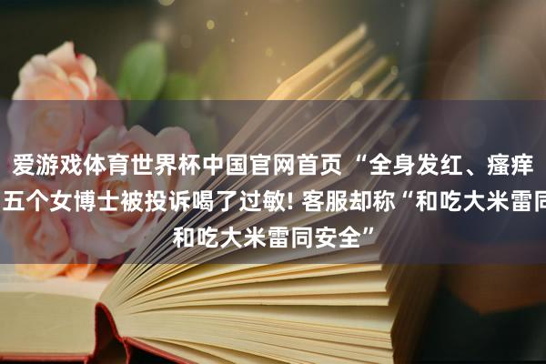爱游戏体育世界杯中国官网首页 “全身发红、瘙痒难忍” 五个女博士被投诉喝了过敏! 客服却称“和吃大米雷同安全”