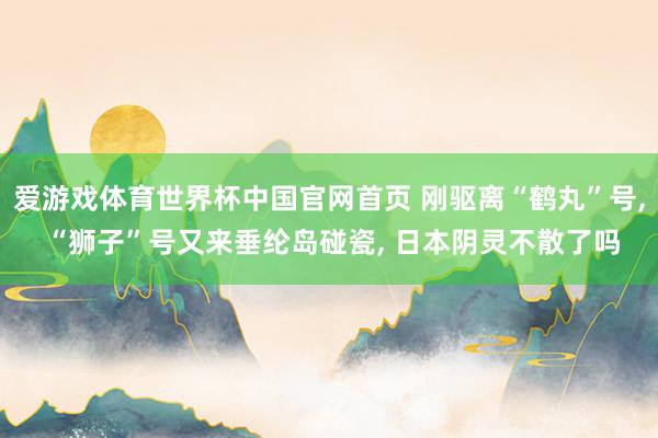 爱游戏体育世界杯中国官网首页 刚驱离“鹤丸”号, “狮子”号又来垂纶岛碰瓷, 日本阴灵不散了吗