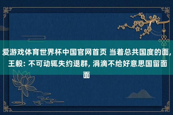 爱游戏体育世界杯中国官网首页 当着总共国度的面, 王毅: 不可动辄失约退群, 涓滴不给好意思国留面
