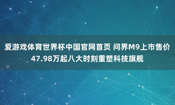 爱游戏体育世界杯中国官网首页 问界M9上市售价47.98万起八大时刻重塑科技旗舰