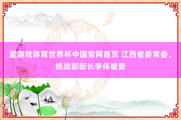 爱游戏体育世界杯中国官网首页 江西省委常委、统战部部长李伟被查