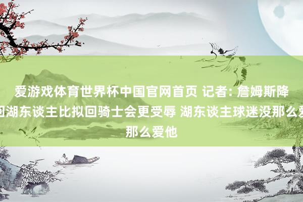 爱游戏体育世界杯中国官网首页 记者: 詹姆斯降薪回湖东谈主比拟回骑士会更受辱 湖东谈主球迷没那么爱他