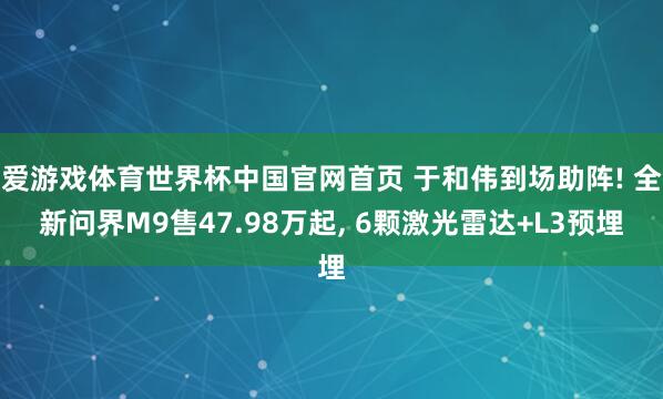 爱游戏体育世界杯中国官网首页 于和伟到场助阵! 全新问界M9售47.98万起, 6颗激光雷达+L3预埋