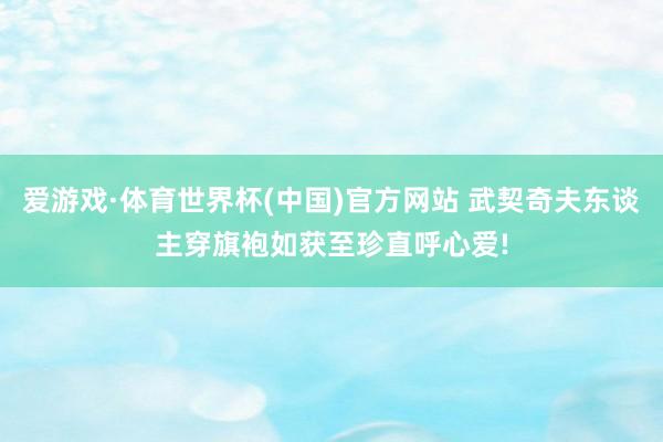 爱游戏·体育世界杯(中国)官方网站 武契奇夫东谈主穿旗袍如获至珍直呼心爱!