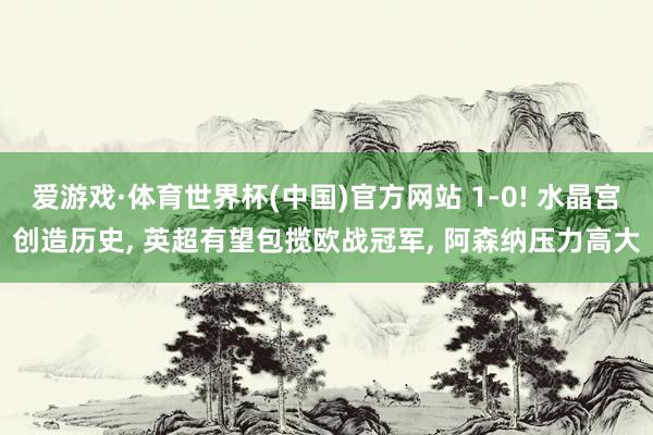 爱游戏·体育世界杯(中国)官方网站 1-0! 水晶宫创造历史, 英超有望包揽欧战冠军, 阿森纳压力高大