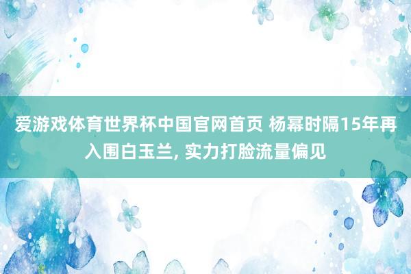 爱游戏体育世界杯中国官网首页 杨幂时隔15年再入围白玉兰, 实力打脸流量偏见