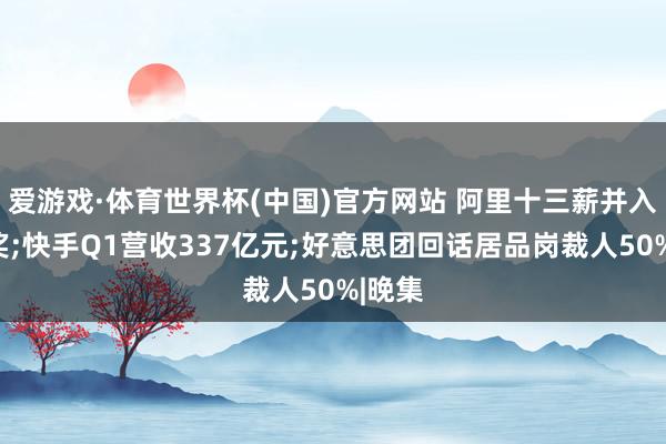 爱游戏·体育世界杯(中国)官方网站 阿里十三薪并入年终奖;快手Q1营收337亿元;好意思团回话居品岗裁人50%|晚集