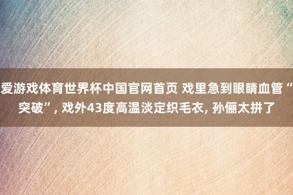 爱游戏体育世界杯中国官网首页 戏里急到眼睛血管“突破”, 戏外43度高温淡定织毛衣, 孙俪太拼了