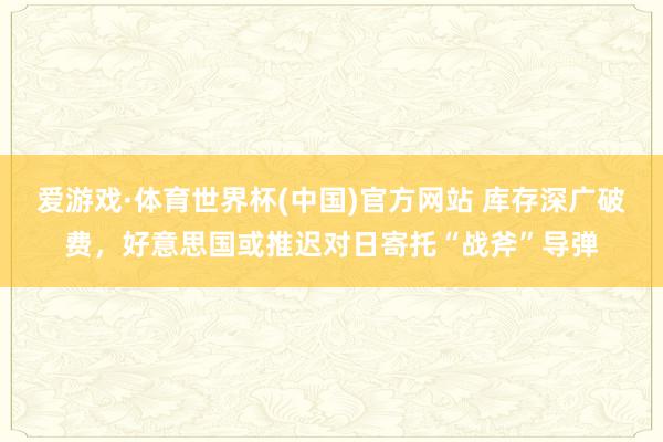 爱游戏·体育世界杯(中国)官方网站 库存深广破费,好意思国或推迟对日寄托“战斧”导弹