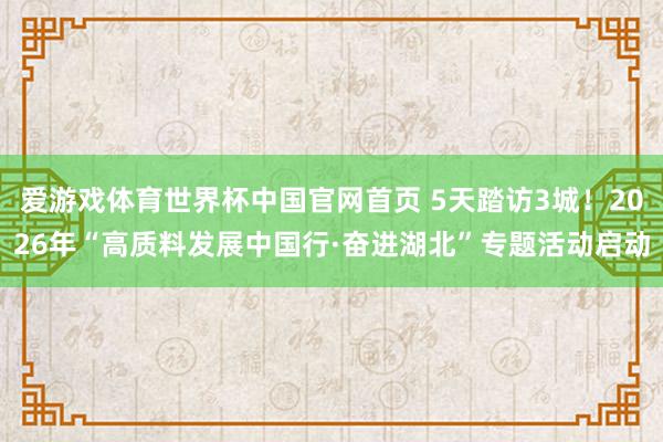爱游戏体育世界杯中国官网首页 5天踏访3城!2026年“高质料发展中国行·奋进湖北”专题活动启动