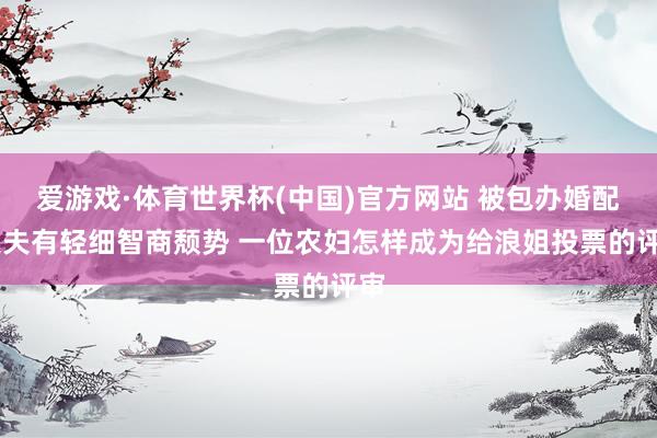 爱游戏·体育世界杯(中国)官方网站 被包办婚配 丈夫有轻细智商颓势 一位农妇怎样成为给浪姐投票的评审